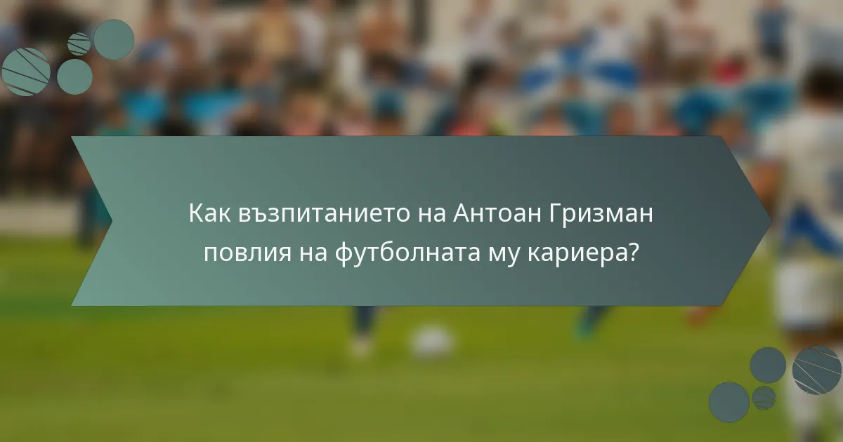 Как възпитанието на Антоан Гризман повлия на футболната му кариера?