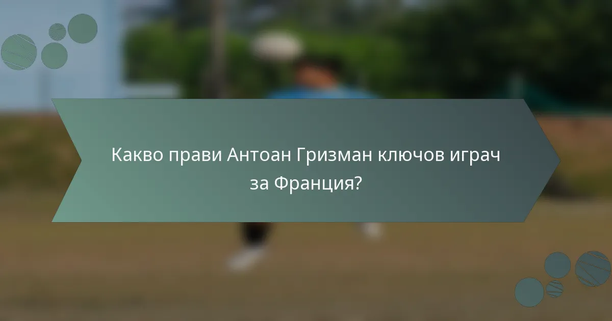 Какво прави Антоан Гризман ключов играч за Франция?